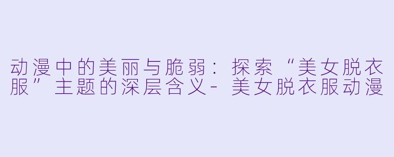 动漫中的美丽与脆弱：探索“美女脱衣服”主题的深层含义-美女脱衣服动漫