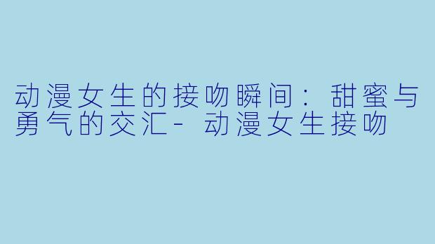 动漫女生的接吻瞬间:甜蜜与勇气的交汇