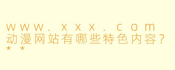 www.xxx.com 动漫网站有哪些特色内容?**