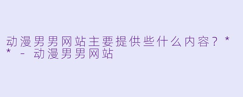 动漫男男网站主要提供些什么内容?**