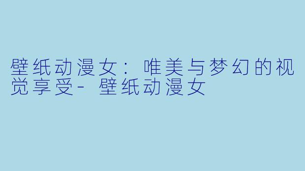 壁纸动漫女:唯美与梦幻的视觉享受