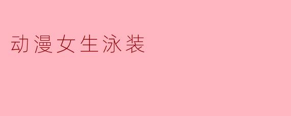 动漫女生泳装的魅力与多样性