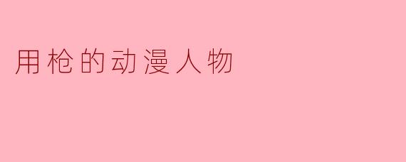 在动漫中,有哪些经典的人物是以使用枪械闻名的?