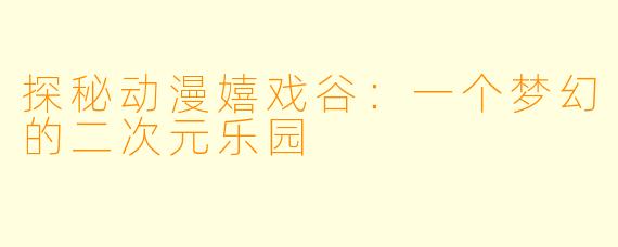 探秘动漫嬉戏谷：一个梦幻的二次元乐园
