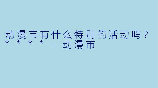 动漫市有什么特别的活动吗？****