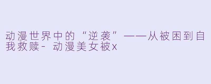 动漫世界中的“逆袭”——从被困到自我救赎-动漫美女被x