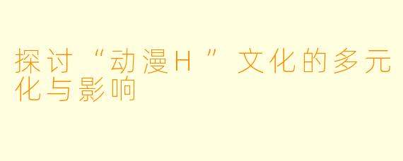 探讨“动漫H”文化的多元化与影响