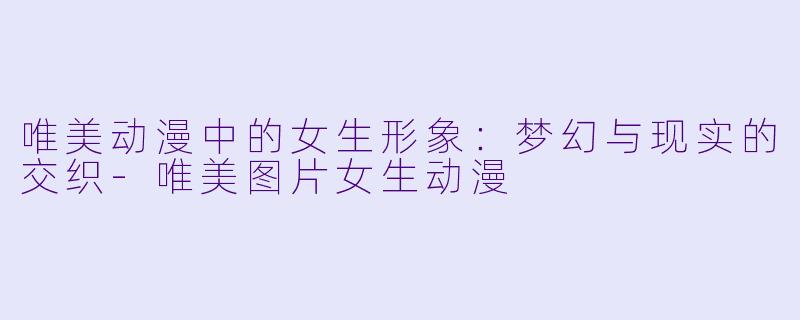 唯美动漫中的女生形象：梦幻与现实的交织-唯美图片女生动漫