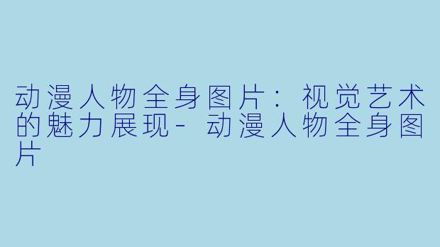动漫人物全身图片:视觉艺术的魅力展现
