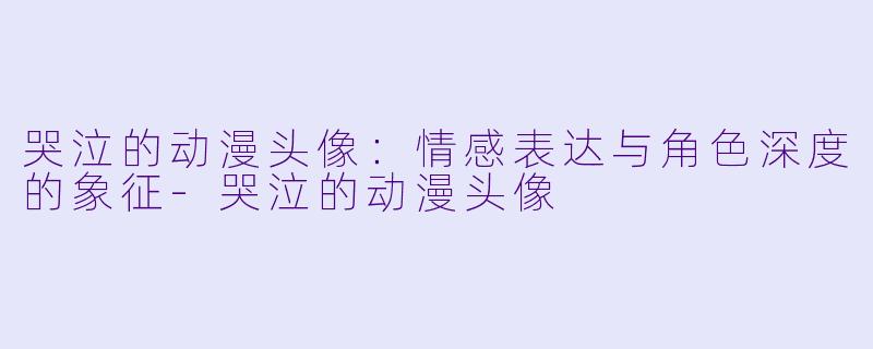 哭泣的动漫头像：情感表达与角色深度的象征-哭泣的动漫头像