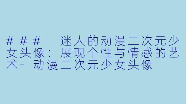 ### 迷人的动漫二次元少女头像:展现个性与情感的艺术