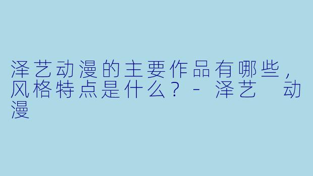 泽艺动漫的主要作品有哪些,风格特点是什么?