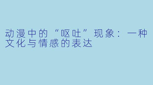动漫中的“呕吐”现象:一种文化与情感的表达