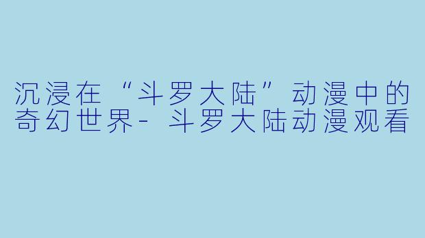 沉浸在“斗罗大陆”动漫中的奇幻世界-斗罗大陆动漫观看