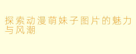 探索动漫萌妹子图片的魅力与风潮