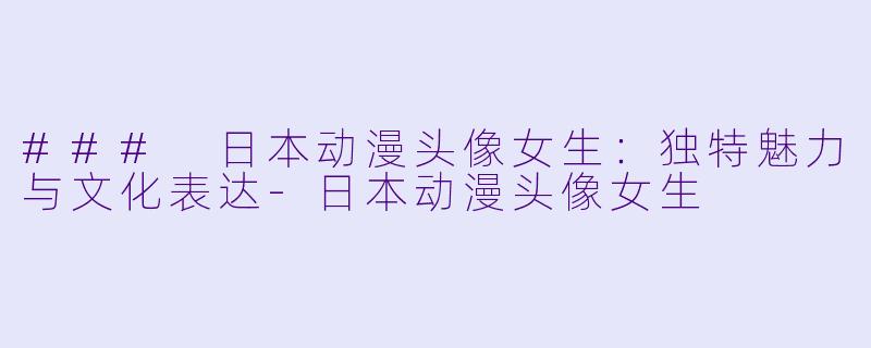 ### 日本动漫头像女生：独特魅力与文化表达-日本动漫头像女生