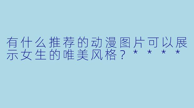 有什么推荐的动漫图片可以展示女生的唯美风格?****