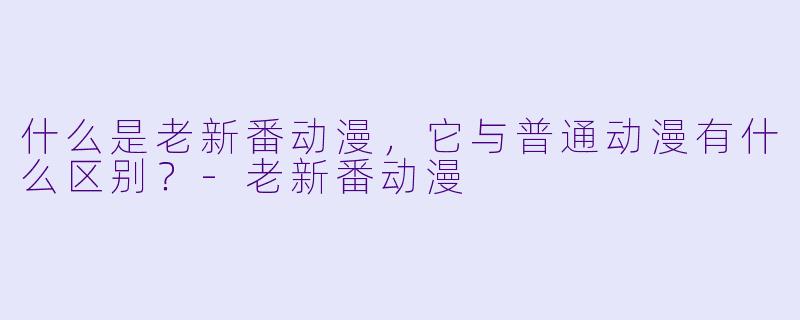 什么是老新番动漫,它与普通动漫有什么区别?