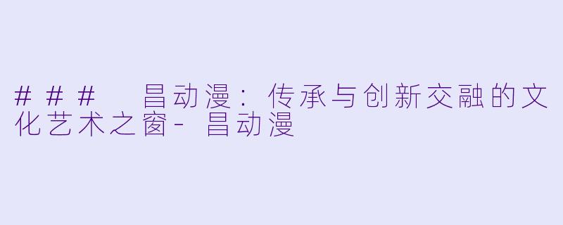 ### 昌动漫:传承与创新交融的文化艺术之窗