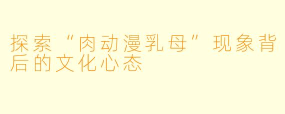 探索“肉动漫乳母”现象背后的文化心态