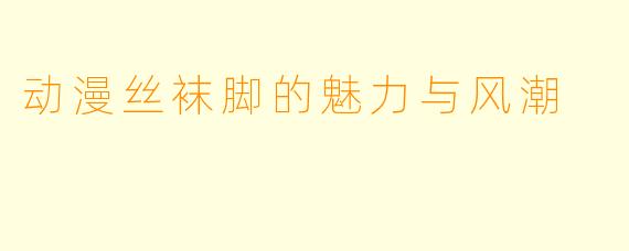 动漫丝袜脚的魅力与风潮