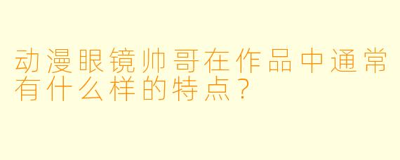 动漫眼镜帅哥在作品中通常有什么样的特点?