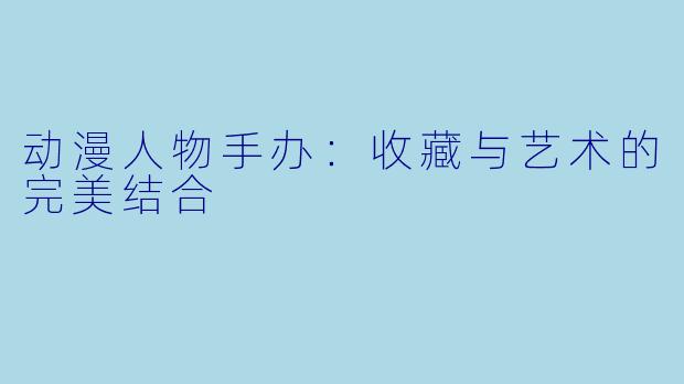 动漫人物手办：收藏与艺术的完美结合