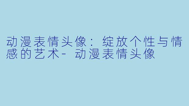 动漫表情头像:绽放个性与情感的艺术