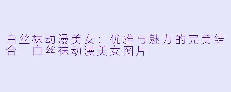 白丝袜动漫美女:优雅与魅力的完美结合