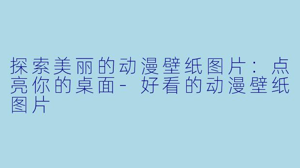 探索美丽的动漫壁纸图片：点亮你的桌面-好看的动漫壁纸图片