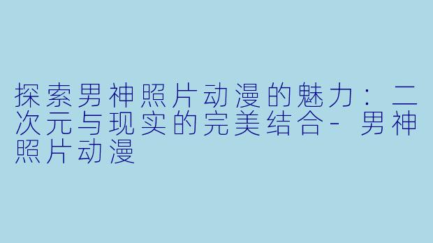 探索男神照片动漫的魅力：二次元与现实的完美结合-男神照片动漫