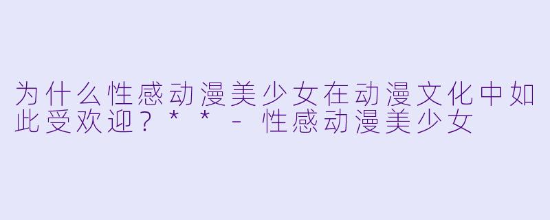 为什么性感动漫美少女在动漫文化中如此受欢迎?**