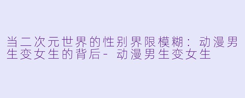 当二次元世界的性别界限模糊：动漫男生变女生的背后-动漫男生变女生