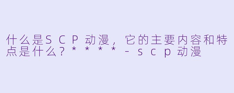 什么是SCP动漫,它的主要内容和特点是什么?****