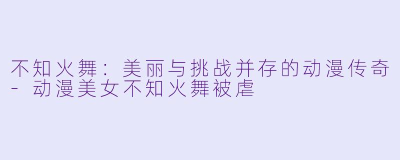 不知火舞:美丽与挑战并存的动漫传奇