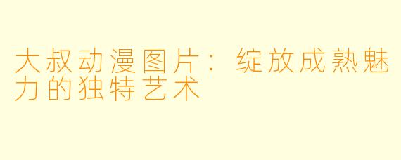 大叔动漫图片:绽放成熟魅力的独特艺术