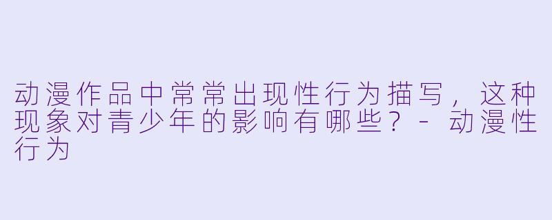 动漫作品中常常出现性行为描写,这种现象对青少年的影响有哪些?