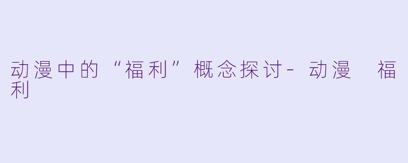 动漫中的“福利”概念探讨-动漫 福利