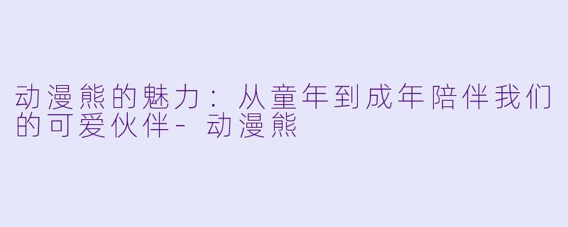 动漫熊的魅力：从童年到成年陪伴我们的可爱伙伴-动漫熊