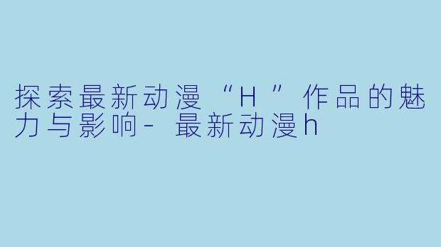 探索最新动漫“H”作品的魅力与影响-最新动漫h