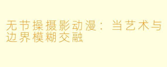 无节操摄影动漫:当艺术与边界模糊交融