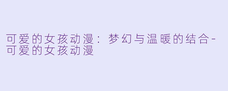 可爱的女孩动漫：梦幻与温暖的结合-可爱的女孩动漫