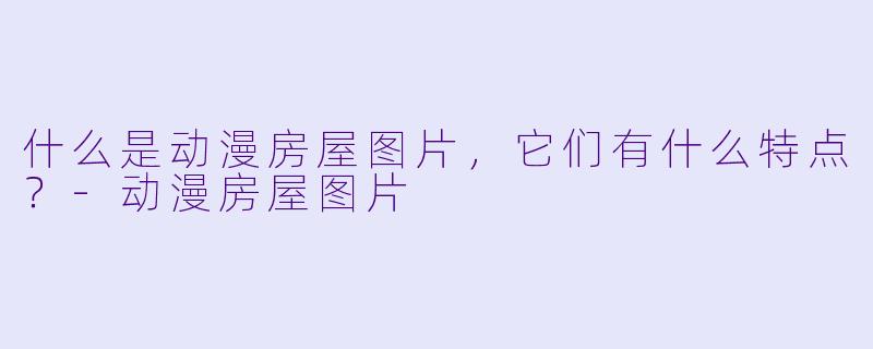 什么是动漫房屋图片,它们有什么特点?