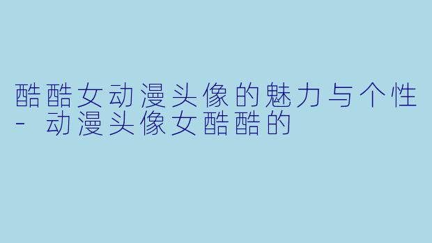 酷酷女动漫头像的魅力与个性-动漫头像女酷酷的