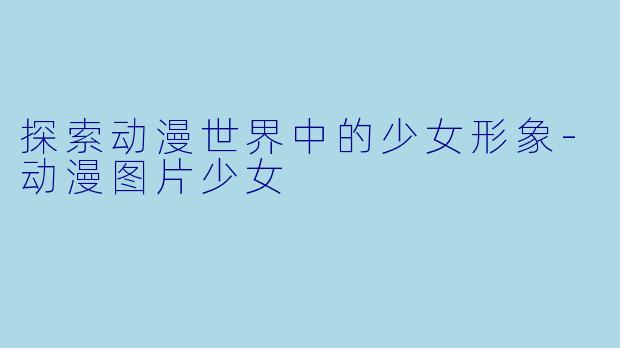 探索动漫世界中的少女形象-动漫图片少女