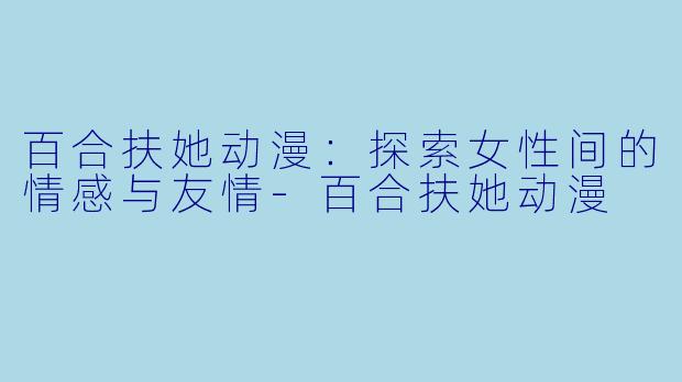 百合扶她动漫：探索女性间的情感与友情-百合扶她动漫