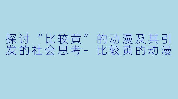 探讨“比较黄”的动漫及其引发的社会思考-比较黄的动漫