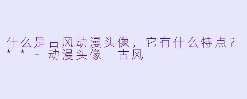 什么是古风动漫头像,它有什么特点?**