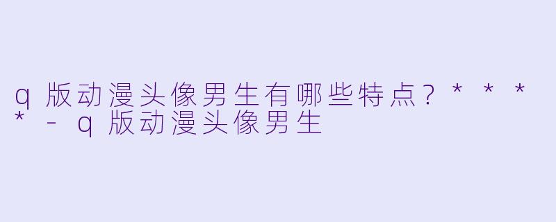 q版动漫头像男生有哪些特点?****