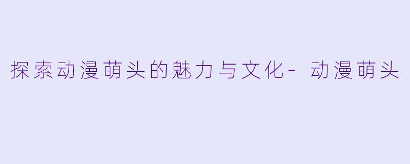 探索动漫萌头的魅力与文化-动漫萌头